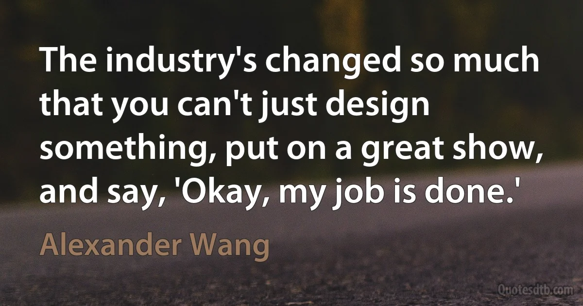 The industry's changed so much that you can't just design something, put on a great show, and say, 'Okay, my job is done.' (Alexander Wang)