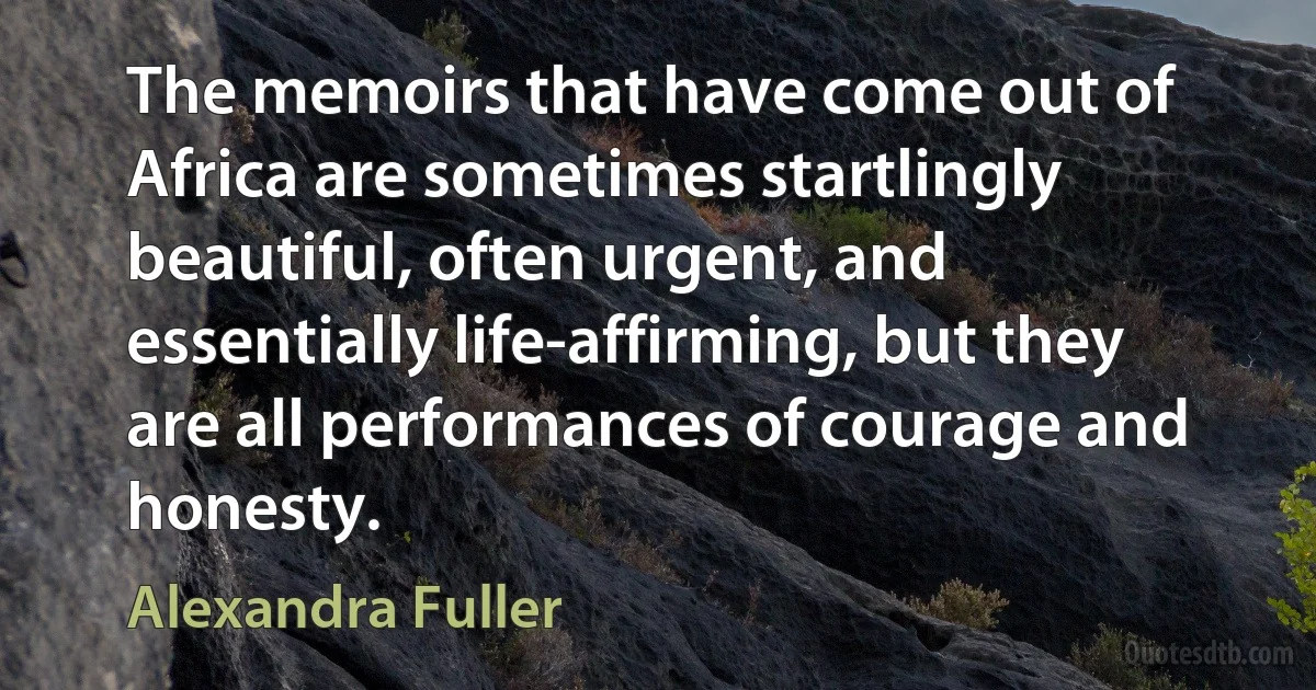 The memoirs that have come out of Africa are sometimes startlingly beautiful, often urgent, and essentially life-affirming, but they are all performances of courage and honesty. (Alexandra Fuller)