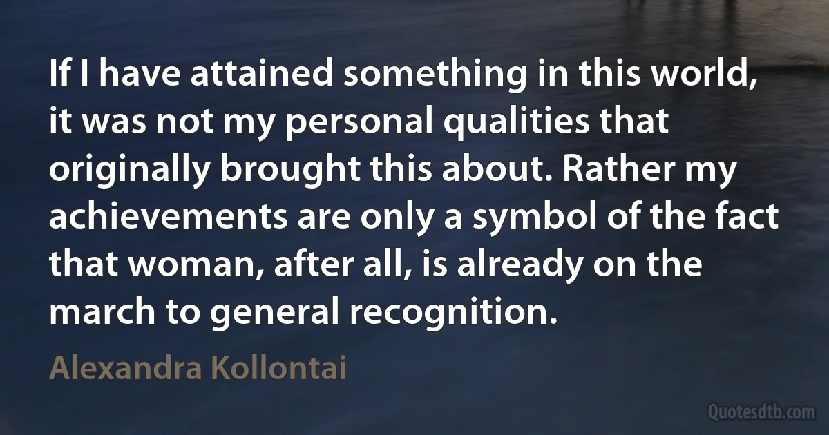 If I have attained something in this world, it was not my personal qualities that originally brought this about. Rather my achievements are only a symbol of the fact that woman, after all, is already on the march to general recognition. (Alexandra Kollontai)