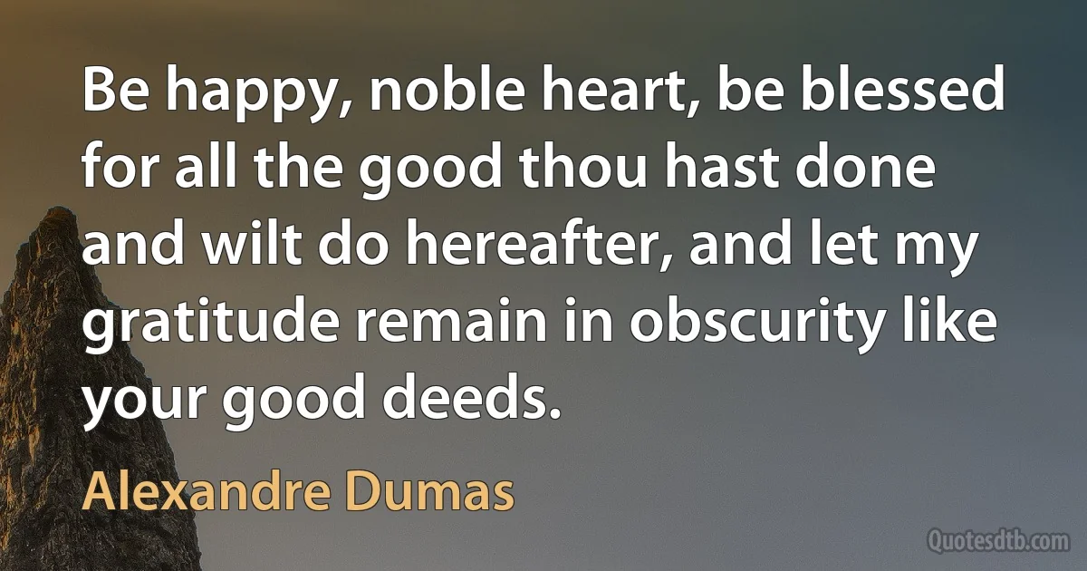 Be happy, noble heart, be blessed for all the good thou hast done and wilt do hereafter, and let my gratitude remain in obscurity like your good deeds. (Alexandre Dumas)