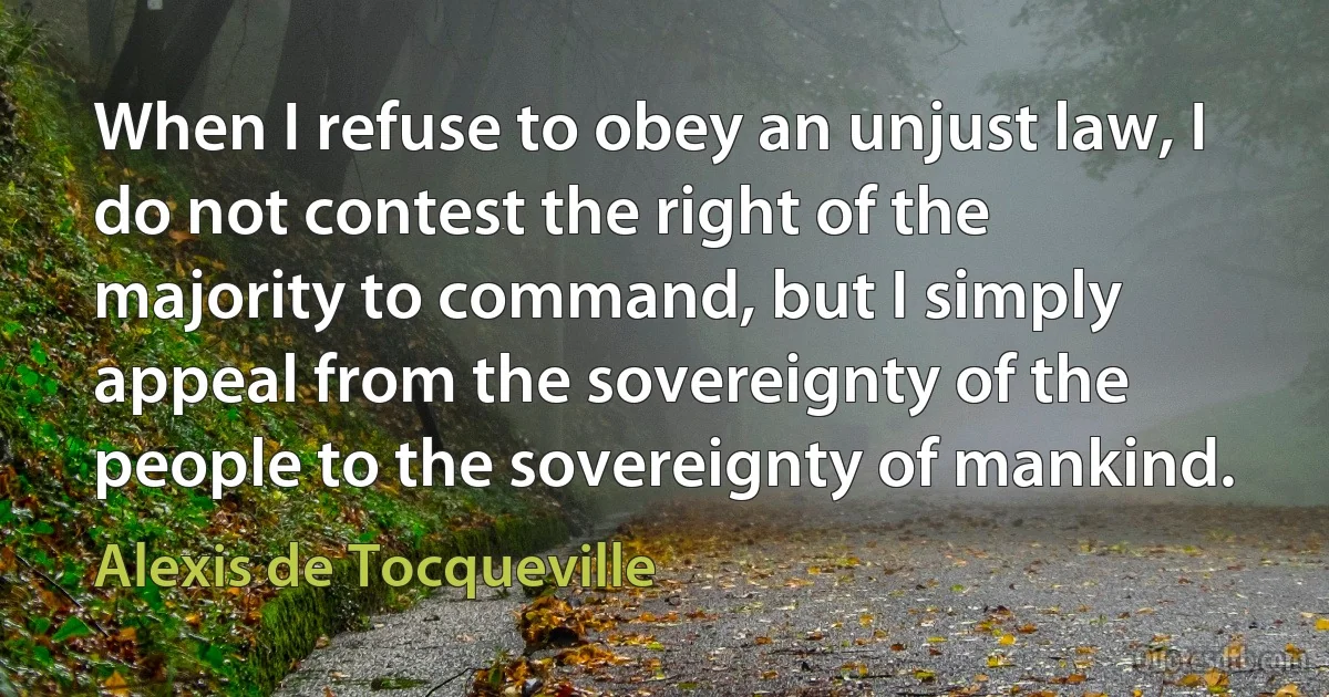 When I refuse to obey an unjust law, I do not contest the right of the majority to command, but I simply appeal from the sovereignty of the people to the sovereignty of mankind. (Alexis de Tocqueville)