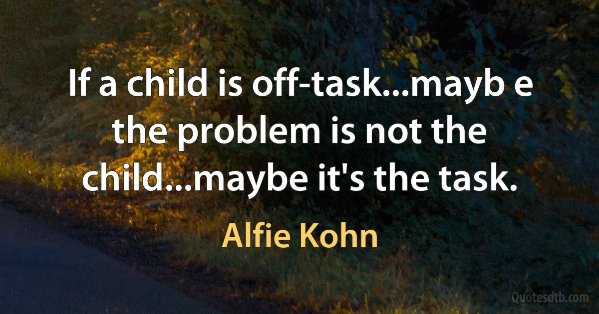 If a child is off-task...mayb e the problem is not the child...maybe it's the task. (Alfie Kohn)