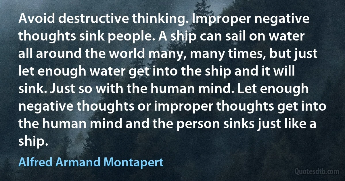 Avoid destructive thinking. Improper negative thoughts sink people. A ship can sail on water all around the world many, many times, but just let enough water get into the ship and it will sink. Just so with the human mind. Let enough negative thoughts or improper thoughts get into the human mind and the person sinks just like a ship. (Alfred Armand Montapert)