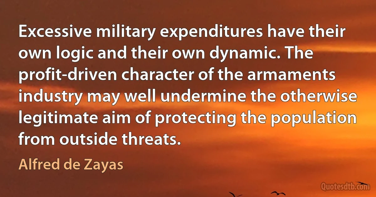 Excessive military expenditures have their own logic and their own dynamic. The profit-driven character of the armaments industry may well undermine the otherwise legitimate aim of protecting the population from outside threats. (Alfred de Zayas)