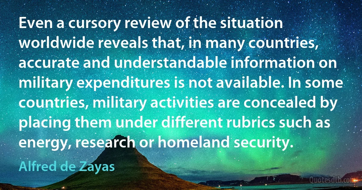 Even a cursory review of the situation worldwide reveals that, in many countries, accurate and understandable information on military expenditures is not available. In some countries, military activities are concealed by placing them under different rubrics such as energy, research or homeland security. (Alfred de Zayas)