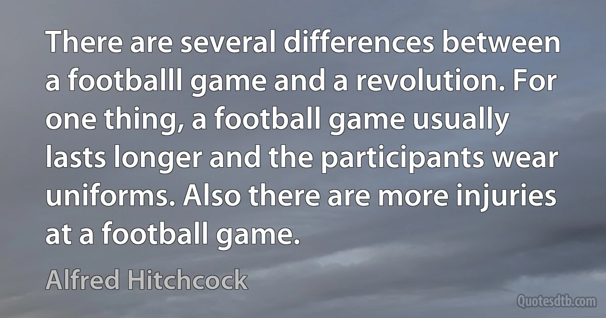 There are several differences between a footballl game and a revolution. For one thing, a football game usually lasts longer and the participants wear uniforms. Also there are more injuries at a football game. (Alfred Hitchcock)