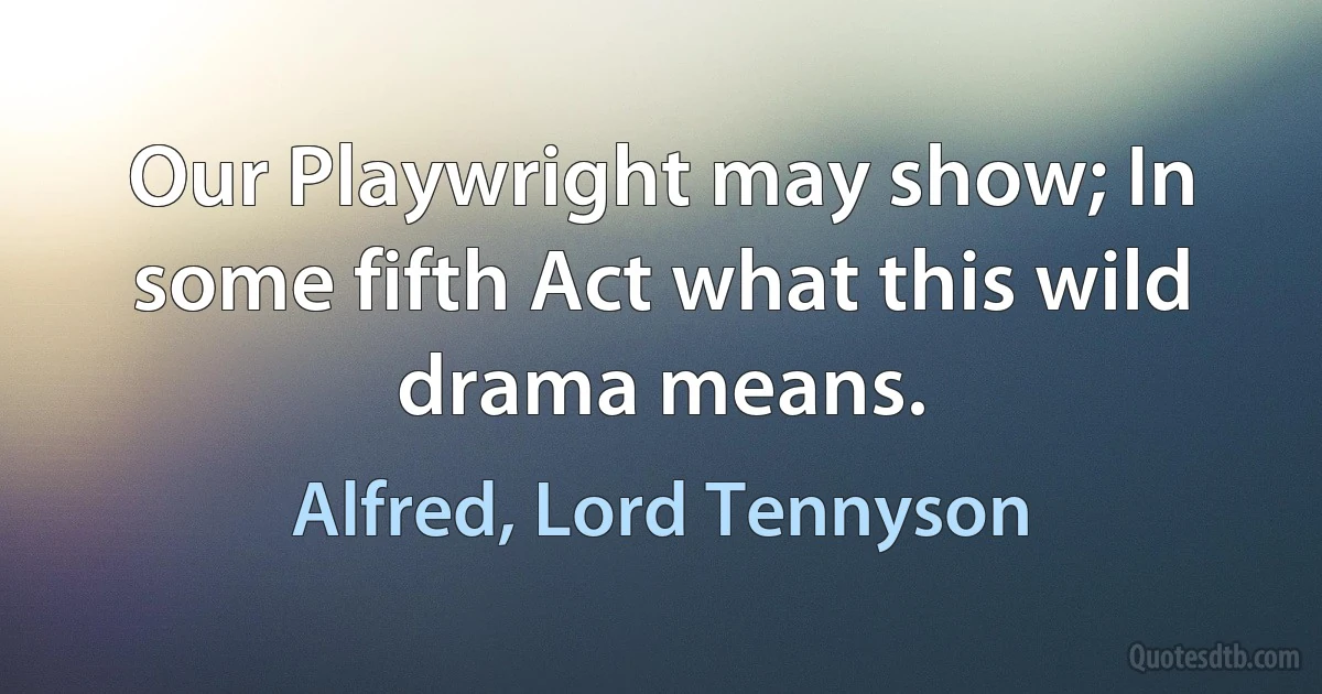 Our Playwright may show; In some fifth Act what this wild drama means. (Alfred, Lord Tennyson)