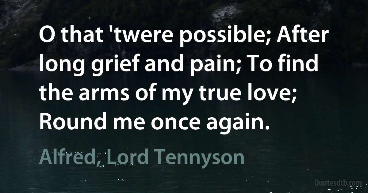 O that 'twere possible; After long grief and pain; To find the arms of my true love; Round me once again. (Alfred, Lord Tennyson)