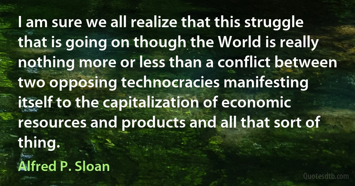 I am sure we all realize that this struggle that is going on though the World is really nothing more or less than a conflict between two opposing technocracies manifesting itself to the capitalization of economic resources and products and all that sort of thing. (Alfred P. Sloan)