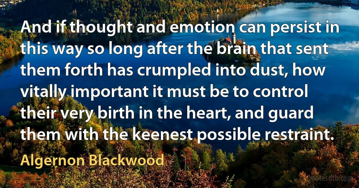 And if thought and emotion can persist in this way so long after the brain that sent them forth has crumpled into dust, how vitally important it must be to control their very birth in the heart, and guard them with the keenest possible restraint. (Algernon Blackwood)