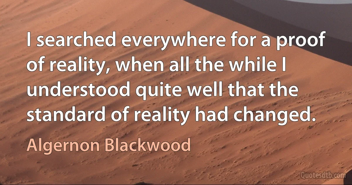 I searched everywhere for a proof of reality, when all the while I understood quite well that the standard of reality had changed. (Algernon Blackwood)