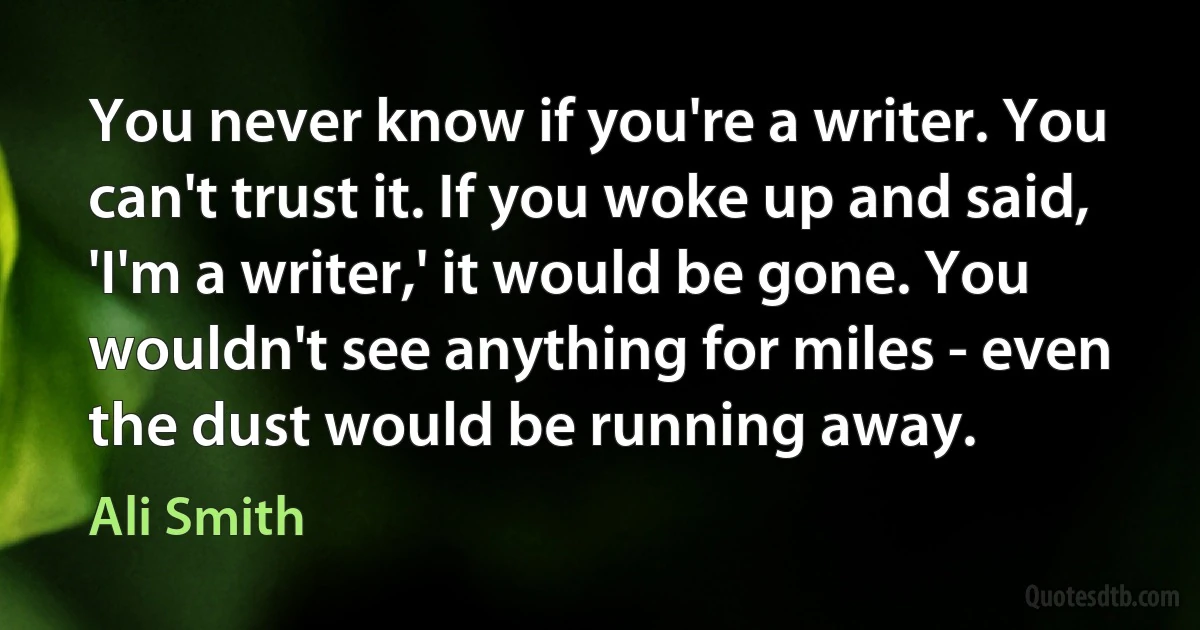 You never know if you're a writer. You can't trust it. If you woke up and said, 'I'm a writer,' it would be gone. You wouldn't see anything for miles - even the dust would be running away. (Ali Smith)