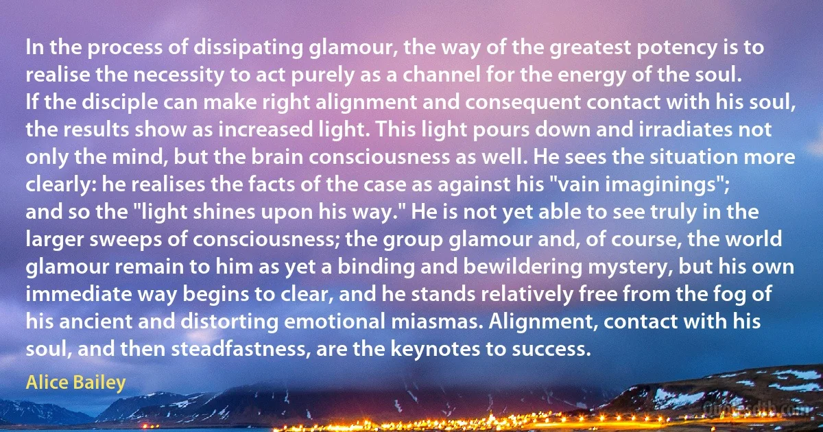 In the process of dissipating glamour, the way of the greatest potency is to realise the necessity to act purely as a channel for the energy of the soul. If the disciple can make right alignment and consequent contact with his soul, the results show as increased light. This light pours down and irradiates not only the mind, but the brain consciousness as well. He sees the situation more clearly: he realises the facts of the case as against his "vain imaginings"; and so the "light shines upon his way." He is not yet able to see truly in the larger sweeps of consciousness; the group glamour and, of course, the world glamour remain to him as yet a binding and bewildering mystery, but his own immediate way begins to clear, and he stands relatively free from the fog of his ancient and distorting emotional miasmas. Alignment, contact with his soul, and then steadfastness, are the keynotes to success. (Alice Bailey)