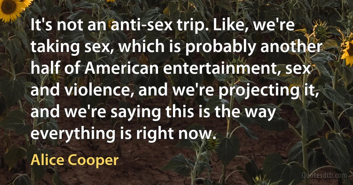 It's not an anti-sex trip. Like, we're taking sex, which is probably another half of American entertainment, sex and violence, and we're projecting it, and we're saying this is the way everything is right now. (Alice Cooper)