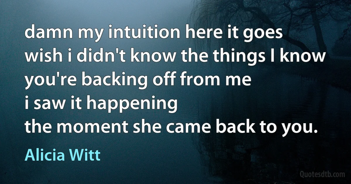 damn my intuition here it goes
wish i didn't know the things I know
you're backing off from me
i saw it happening
the moment she came back to you. (Alicia Witt)