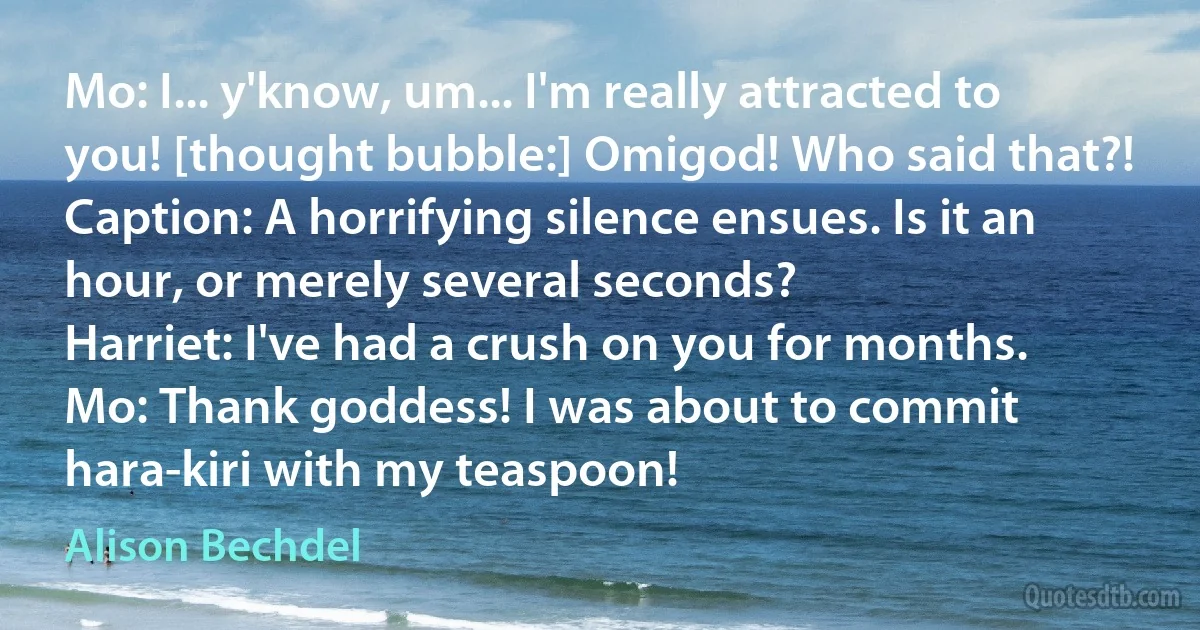 Mo: I... y'know, um... I'm really attracted to you! [thought bubble:] Omigod! Who said that?!
Caption: A horrifying silence ensues. Is it an hour, or merely several seconds?
Harriet: I've had a crush on you for months.
Mo: Thank goddess! I was about to commit hara-kiri with my teaspoon! (Alison Bechdel)