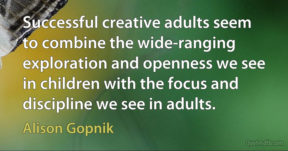 Successful creative adults seem to combine the wide-ranging exploration and openness we see in children with the focus and discipline we see in adults. (Alison Gopnik)