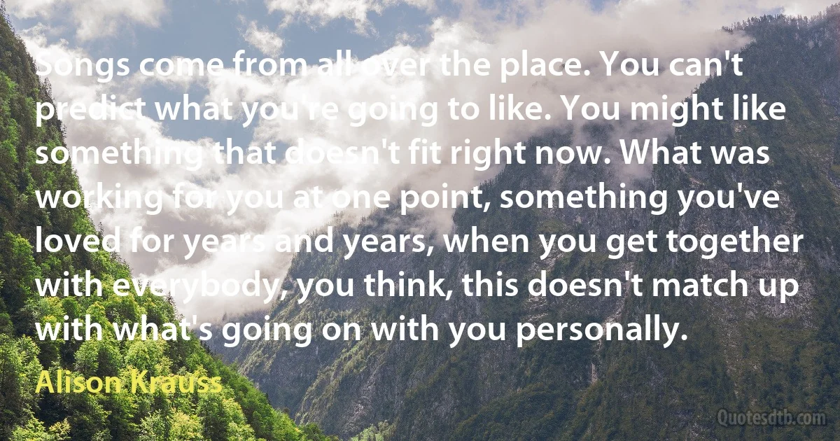 Songs come from all over the place. You can't predict what you're going to like. You might like something that doesn't fit right now. What was working for you at one point, something you've loved for years and years, when you get together with everybody, you think, this doesn't match up with what's going on with you personally. (Alison Krauss)