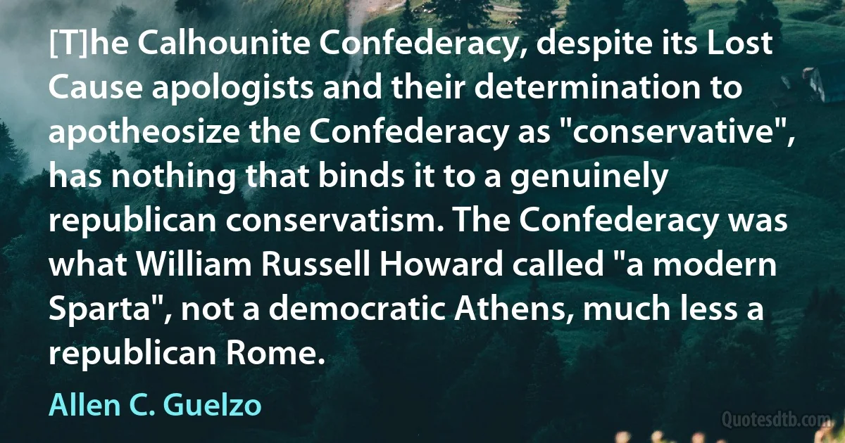 [T]he Calhounite Confederacy, despite its Lost Cause apologists and their determination to apotheosize the Confederacy as "conservative", has nothing that binds it to a genuinely republican conservatism. The Confederacy was what William Russell Howard called "a modern Sparta", not a democratic Athens, much less a republican Rome. (Allen C. Guelzo)