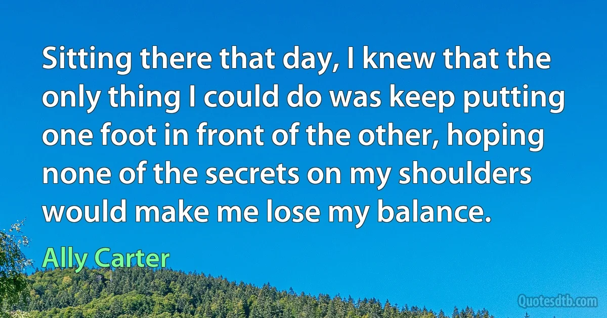 Sitting there that day, I knew that the only thing I could do was keep putting one foot in front of the other, hoping none of the secrets on my shoulders would make me lose my balance. (Ally Carter)