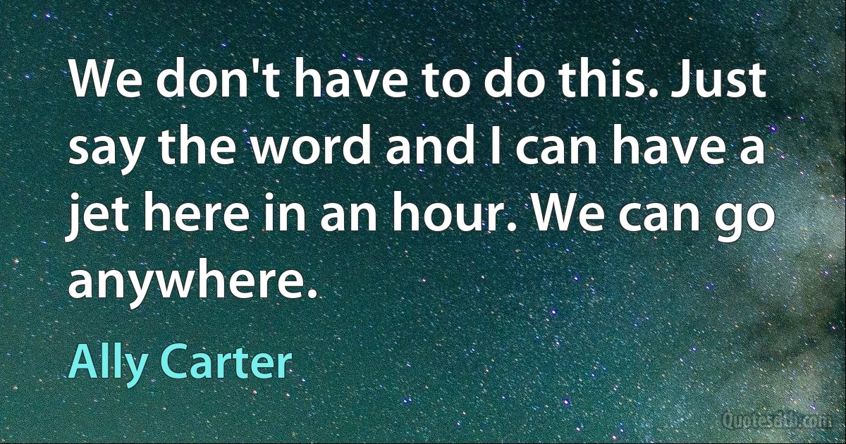 We don't have to do this. Just say the word and I can have a jet here in an hour. We can go anywhere. (Ally Carter)