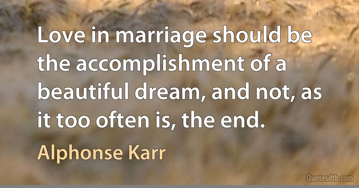 Love in marriage should be the accomplishment of a beautiful dream, and not, as it too often is, the end. (Alphonse Karr)