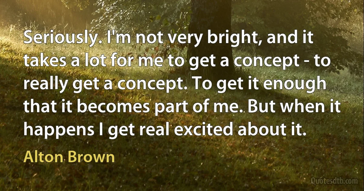 Seriously. I'm not very bright, and it takes a lot for me to get a concept - to really get a concept. To get it enough that it becomes part of me. But when it happens I get real excited about it. (Alton Brown)