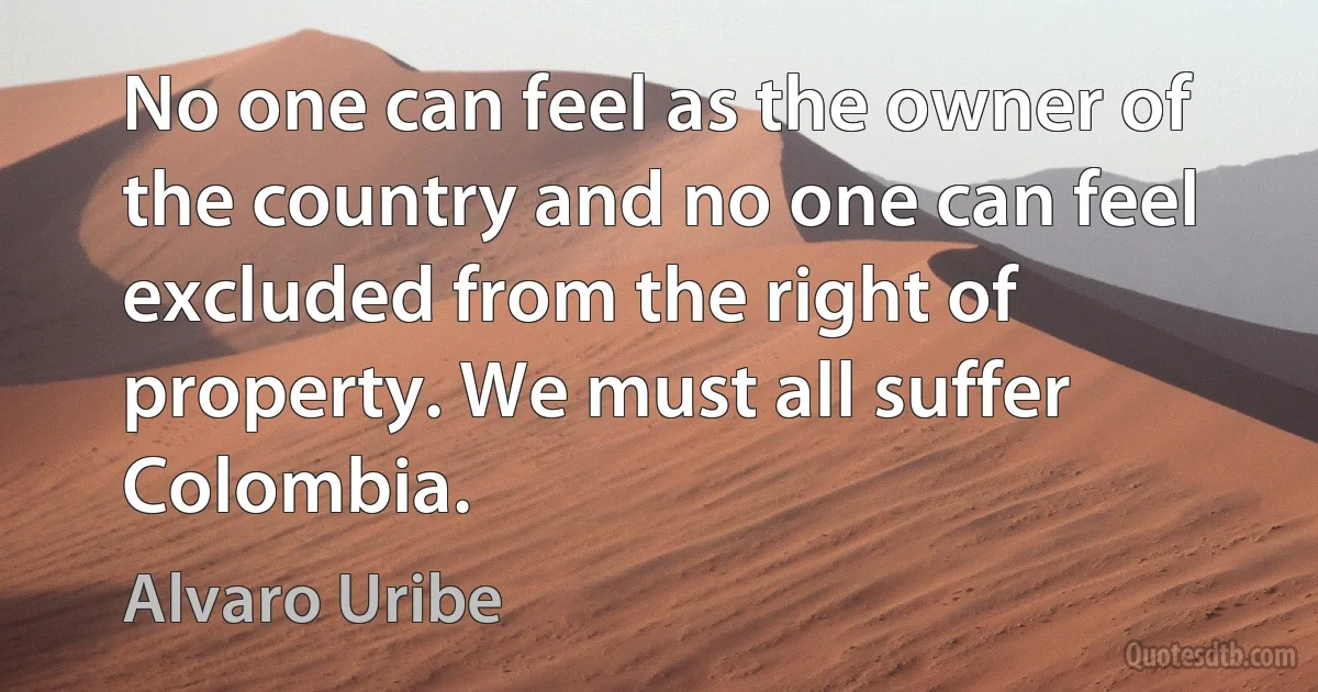 No one can feel as the owner of the country and no one can feel excluded from the right of property. We must all suffer Colombia. (Alvaro Uribe)