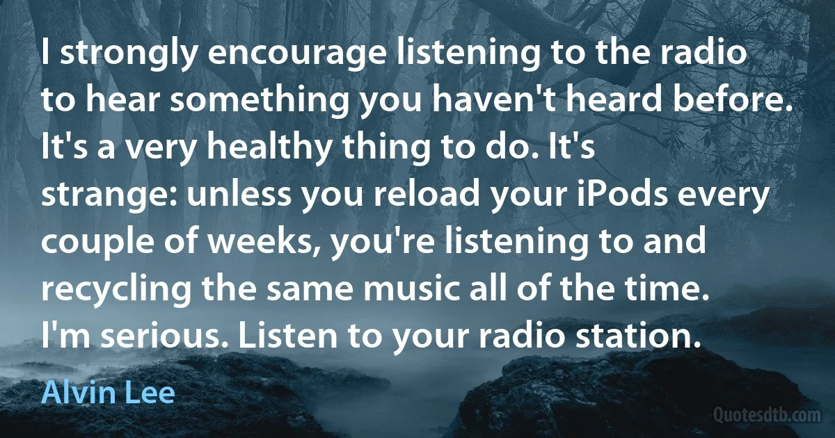 I strongly encourage listening to the radio to hear something you haven't heard before. It's a very healthy thing to do. It's strange: unless you reload your iPods every couple of weeks, you're listening to and recycling the same music all of the time. I'm serious. Listen to your radio station. (Alvin Lee)