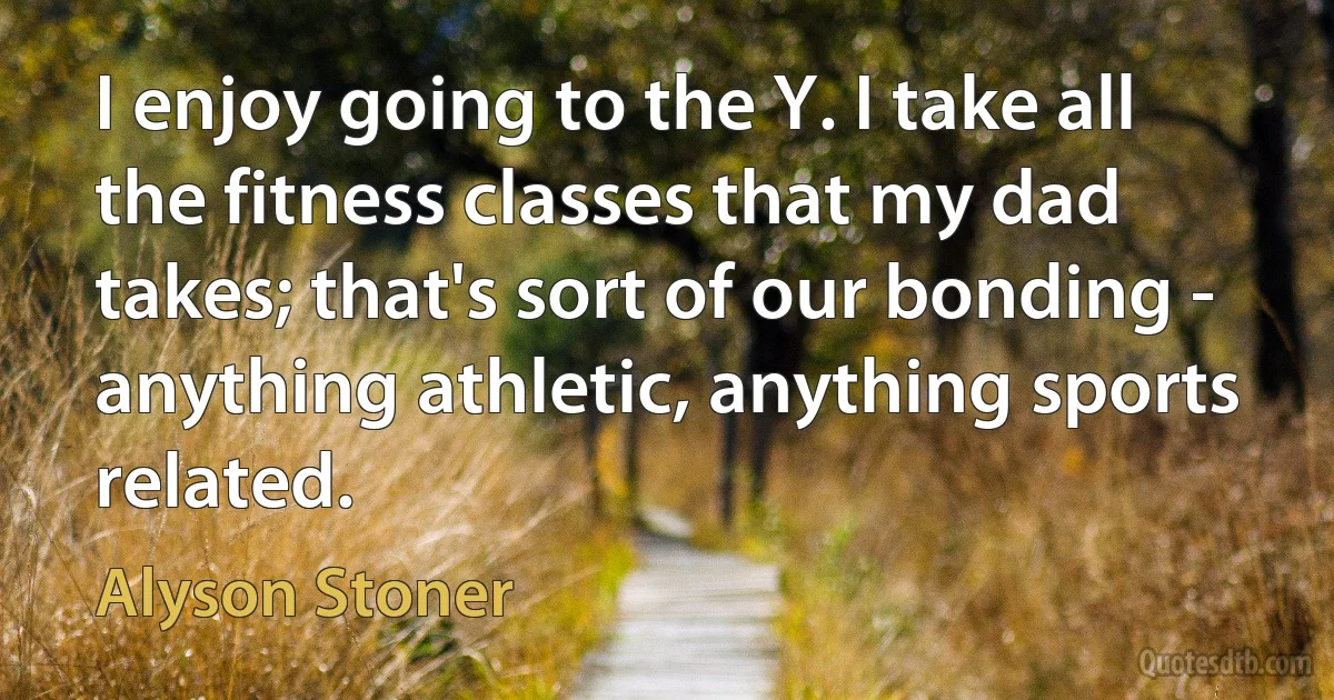 I enjoy going to the Y. I take all the fitness classes that my dad takes; that's sort of our bonding - anything athletic, anything sports related. (Alyson Stoner)