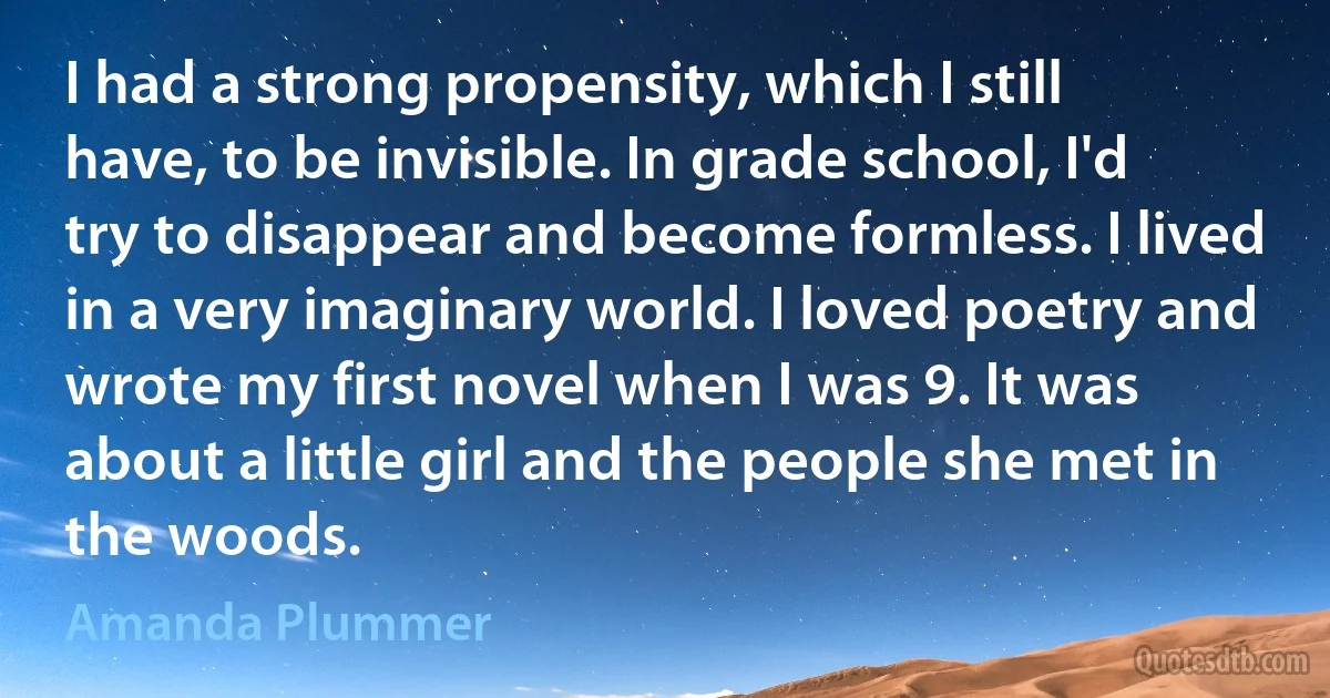 I had a strong propensity, which I still have, to be invisible. In grade school, I'd try to disappear and become formless. I lived in a very imaginary world. I loved poetry and wrote my first novel when I was 9. It was about a little girl and the people she met in the woods. (Amanda Plummer)