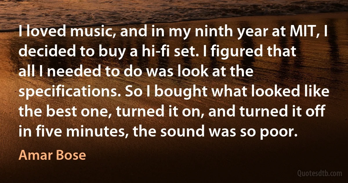 I loved music, and in my ninth year at MIT, I decided to buy a hi-fi set. I figured that all I needed to do was look at the specifications. So I bought what looked like the best one, turned it on, and turned it off in five minutes, the sound was so poor. (Amar Bose)