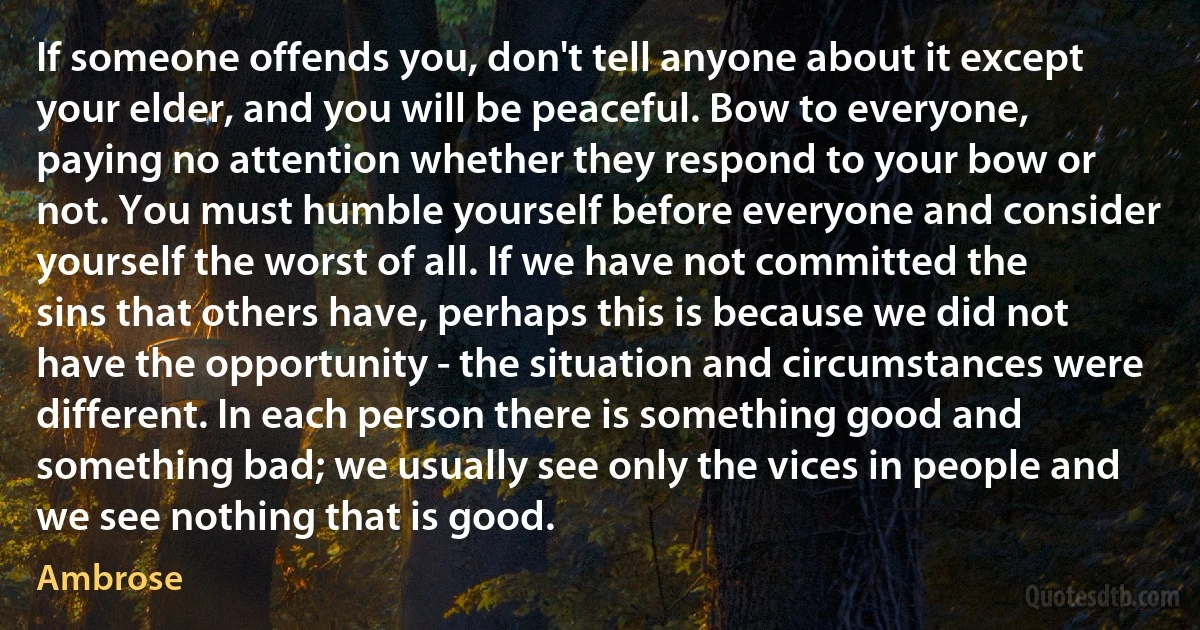 If someone offends you, don't tell anyone about it except your elder, and you will be peaceful. Bow to everyone, paying no attention whether they respond to your bow or not. You must humble yourself before everyone and consider yourself the worst of all. If we have not committed the sins that others have, perhaps this is because we did not have the opportunity - the situation and circumstances were different. In each person there is something good and something bad; we usually see only the vices in people and we see nothing that is good. (Ambrose)