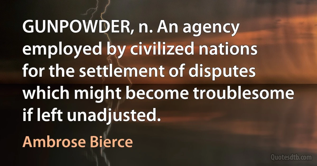 GUNPOWDER, n. An agency employed by civilized nations for the settlement of disputes which might become troublesome if left unadjusted. (Ambrose Bierce)