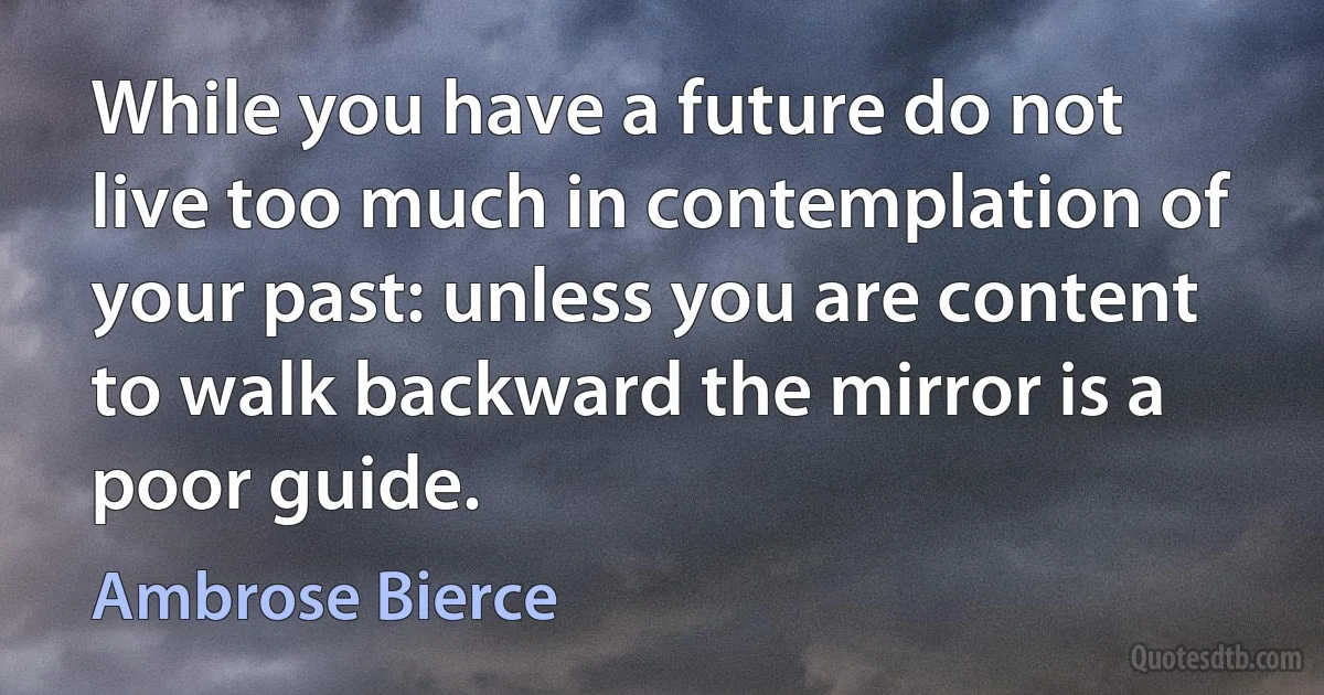 While you have a future do not live too much in contemplation of your past: unless you are content to walk backward the mirror is a poor guide. (Ambrose Bierce)