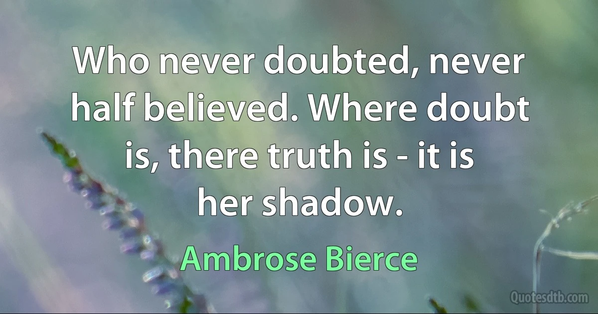 Who never doubted, never half believed. Where doubt is, there truth is - it is her shadow. (Ambrose Bierce)