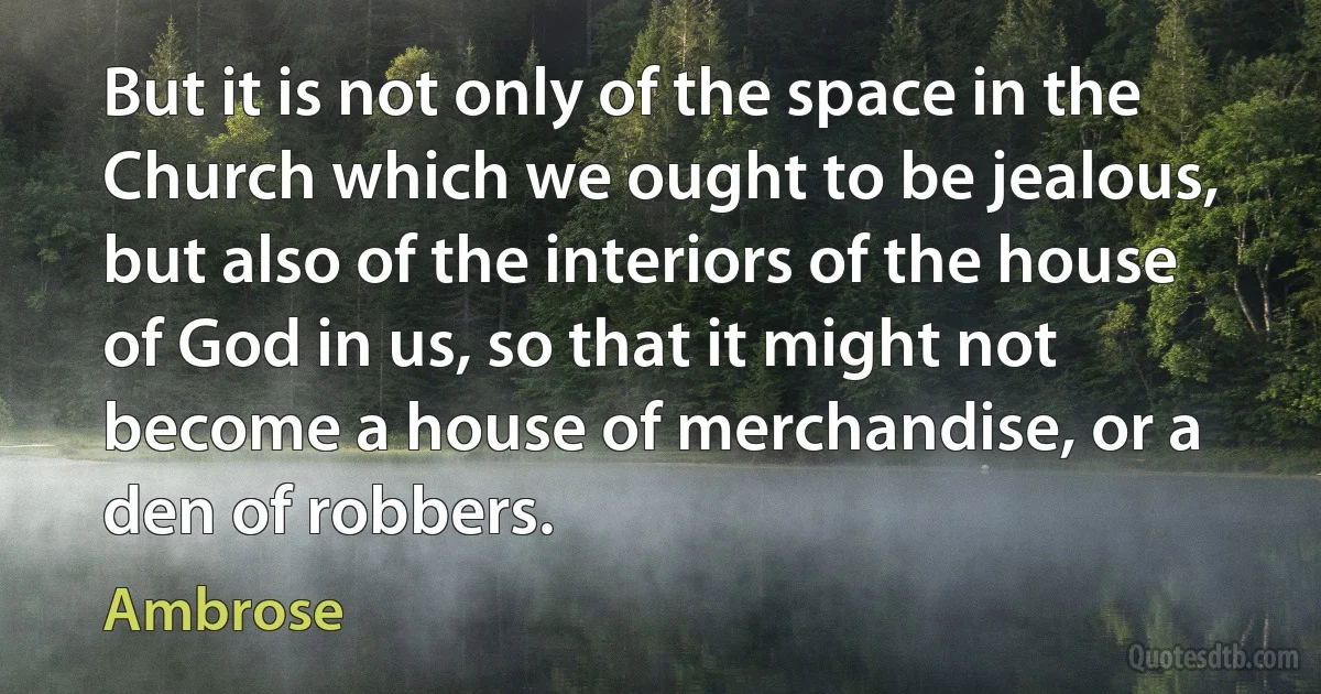 But it is not only of the space in the Church which we ought to be jealous, but also of the interiors of the house of God in us, so that it might not become a house of merchandise, or a den of robbers. (Ambrose)