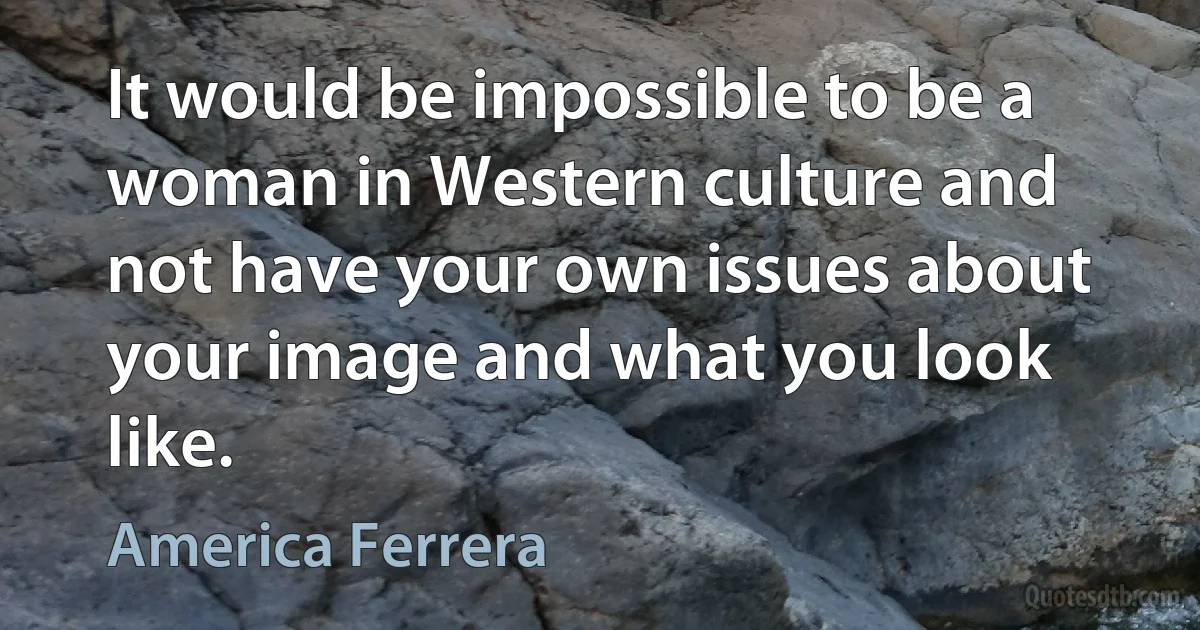 It would be impossible to be a woman in Western culture and not have your own issues about your image and what you look like. (America Ferrera)