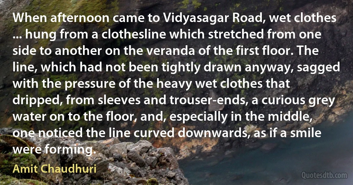 When afternoon came to Vidyasagar Road, wet clothes ... hung from a clothesline which stretched from one side to another on the veranda of the first floor. The line, which had not been tightly drawn anyway, sagged with the pressure of the heavy wet clothes that dripped, from sleeves and trouser-ends, a curious grey water on to the floor, and, especially in the middle, one noticed the line curved downwards, as if a smile were forming. (Amit Chaudhuri)