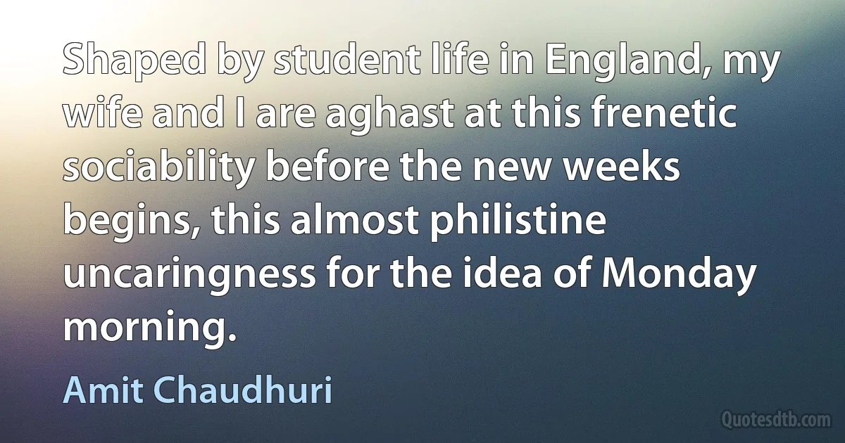 Shaped by student life in England, my wife and I are aghast at this frenetic sociability before the new weeks begins, this almost philistine uncaringness for the idea of Monday morning. (Amit Chaudhuri)