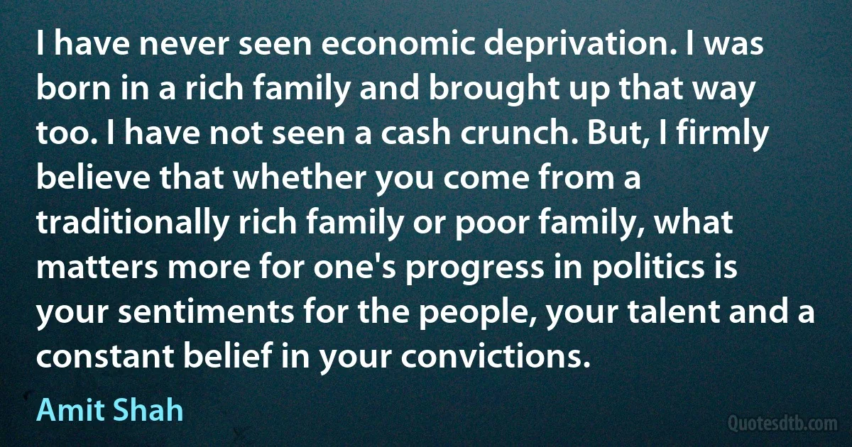 I have never seen economic deprivation. I was born in a rich family and brought up that way too. I have not seen a cash crunch. But, I firmly believe that whether you come from a traditionally rich family or poor family, what matters more for one's progress in politics is your sentiments for the people, your talent and a constant belief in your convictions. (Amit Shah)