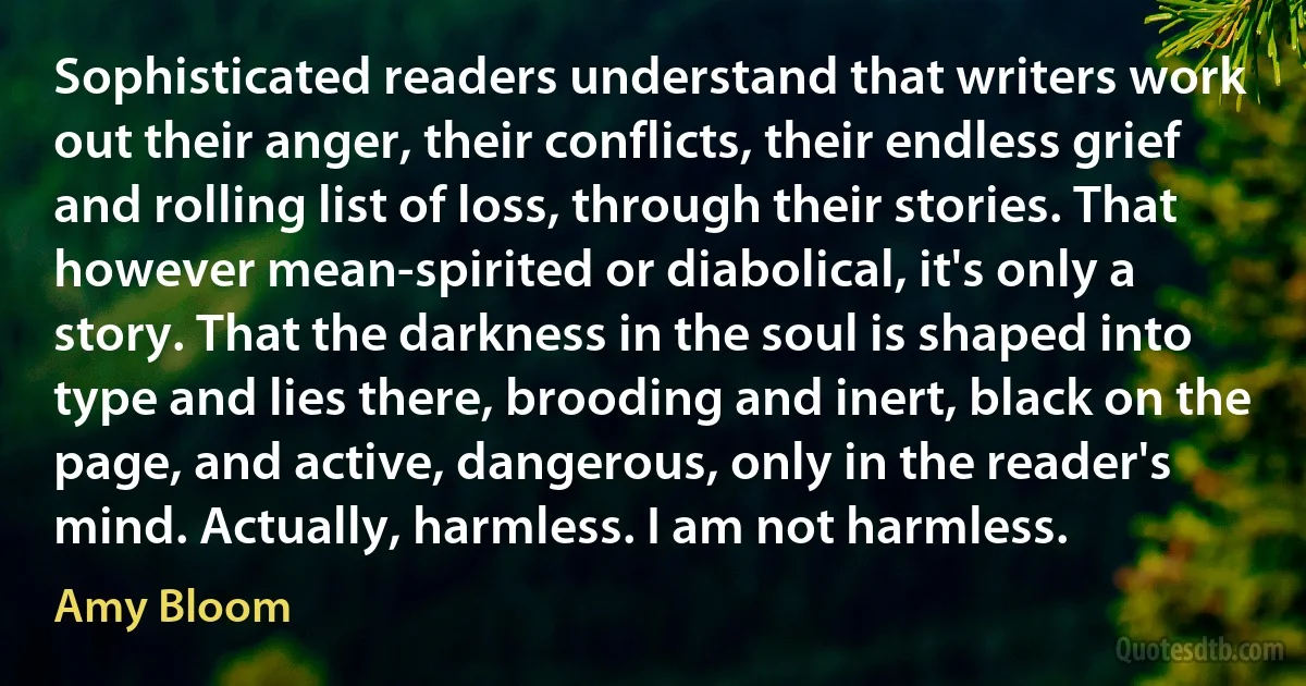 Sophisticated readers understand that writers work out their anger, their conflicts, their endless grief and rolling list of loss, through their stories. That however mean-spirited or diabolical, it's only a story. That the darkness in the soul is shaped into type and lies there, brooding and inert, black on the page, and active, dangerous, only in the reader's mind. Actually, harmless. I am not harmless. (Amy Bloom)