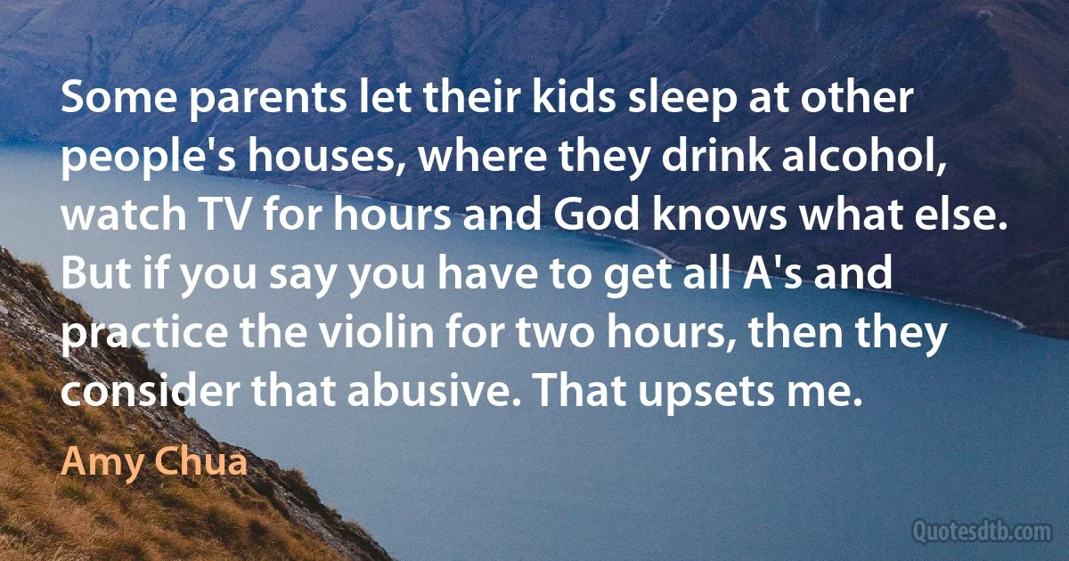 Some parents let their kids sleep at other people's houses, where they drink alcohol, watch TV for hours and God knows what else. But if you say you have to get all A's and practice the violin for two hours, then they consider that abusive. That upsets me. (Amy Chua)