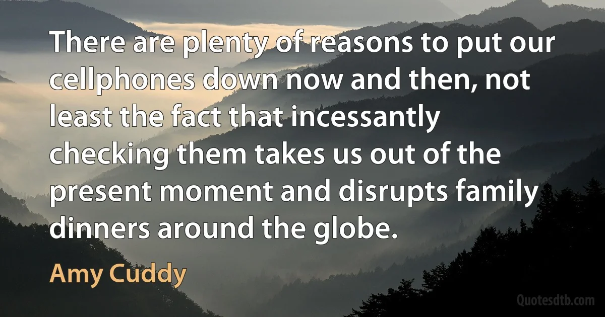 There are plenty of reasons to put our cellphones down now and then, not least the fact that incessantly checking them takes us out of the present moment and disrupts family dinners around the globe. (Amy Cuddy)