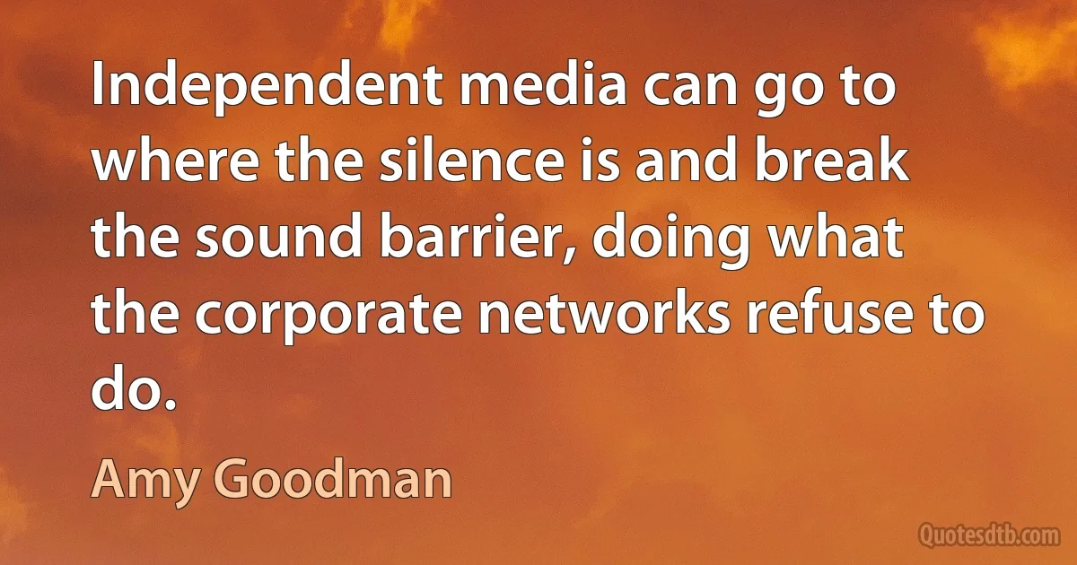 Independent media can go to where the silence is and break the sound barrier, doing what the corporate networks refuse to do. (Amy Goodman)