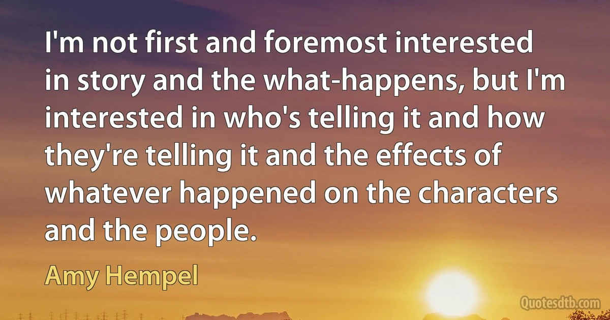 I'm not first and foremost interested in story and the what-happens, but I'm interested in who's telling it and how they're telling it and the effects of whatever happened on the characters and the people. (Amy Hempel)