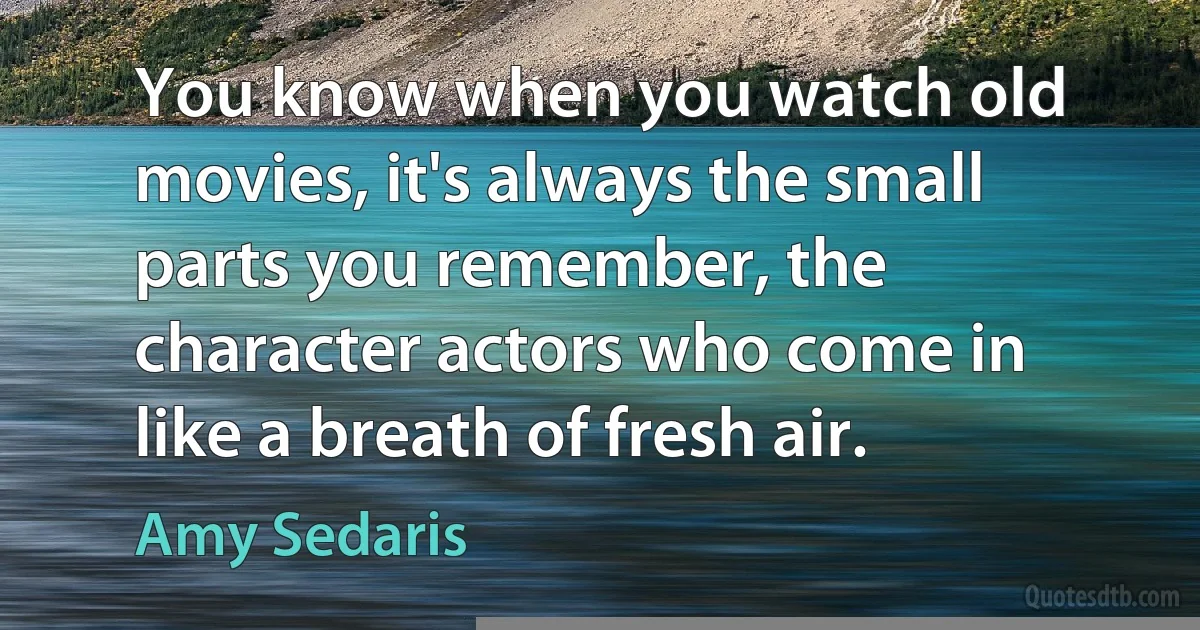 You know when you watch old movies, it's always the small parts you remember, the character actors who come in like a breath of fresh air. (Amy Sedaris)