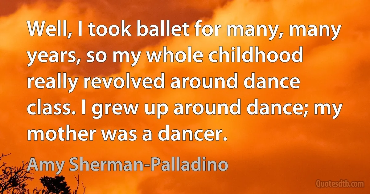 Well, I took ballet for many, many years, so my whole childhood really revolved around dance class. I grew up around dance; my mother was a dancer. (Amy Sherman-Palladino)