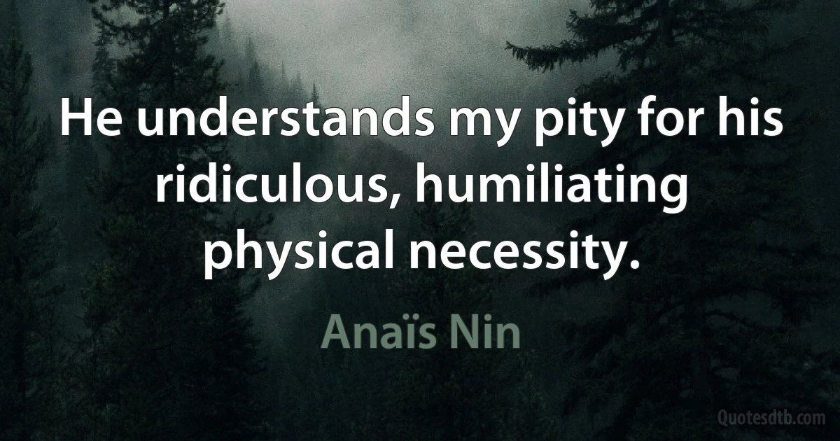 He understands my pity for his ridiculous, humiliating physical necessity. (Anaïs Nin)