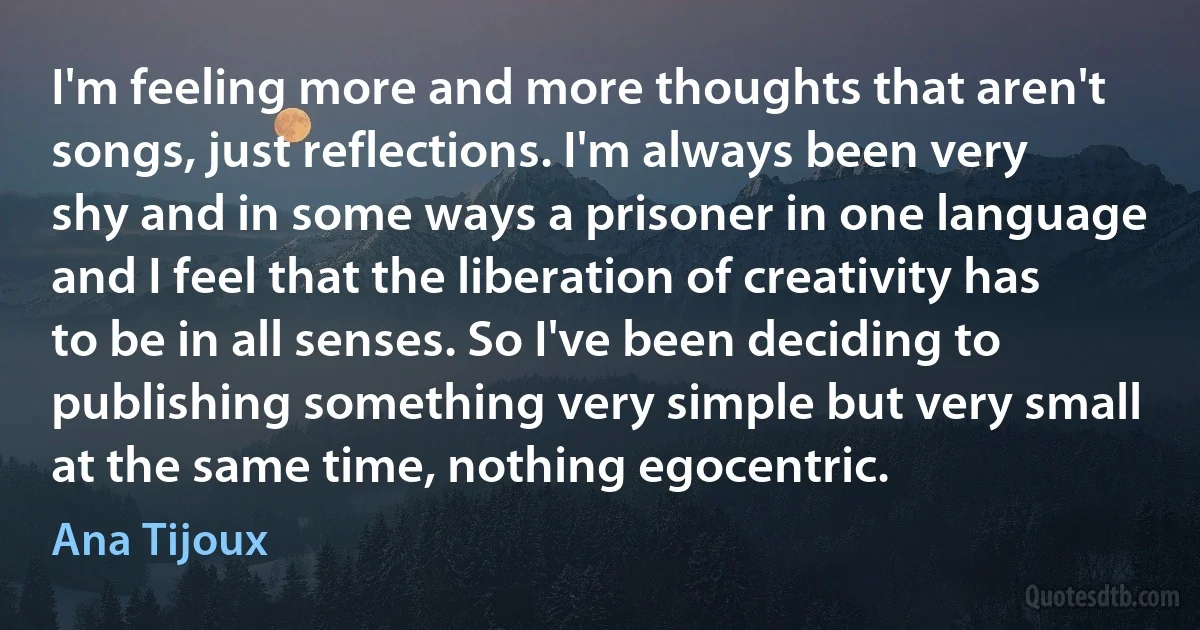 I'm feeling more and more thoughts that aren't songs, just reflections. I'm always been very shy and in some ways a prisoner in one language and I feel that the liberation of creativity has to be in all senses. So I've been deciding to publishing something very simple but very small at the same time, nothing egocentric. (Ana Tijoux)